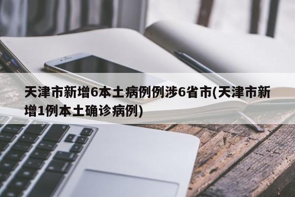 天津市新增6本土病例例涉6省市(天津市新增1例本土确诊病例)