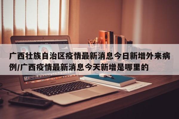 广西壮族自治区疫情最新消息今日新增外来病例/广西疫情最新消息今天新增是哪里的