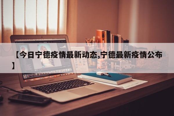 【今日宁德疫情最新动态,宁德最新疫情公布】