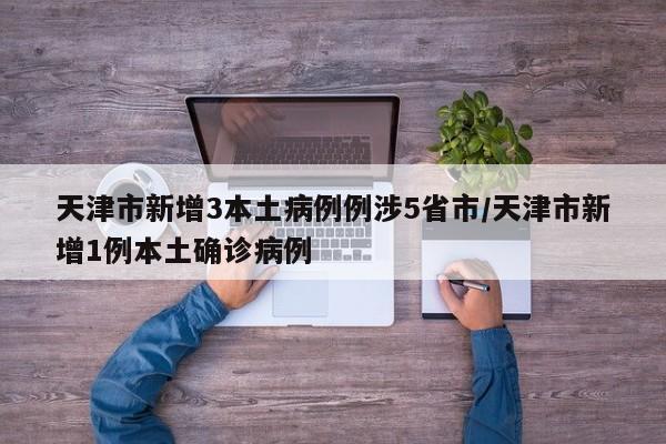 天津市新增3本土病例例涉5省市/天津市新增1例本土确诊病例