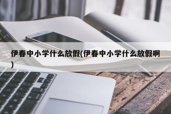 伊春中小学什么放假(伊春中小学什么放假啊)