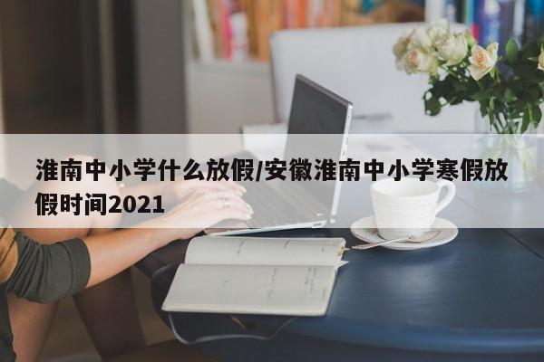 淮南中小学什么放假/安徽淮南中小学寒假放假时间2021