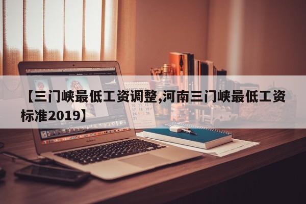 【三门峡最低工资调整,河南三门峡最低工资标准2019】