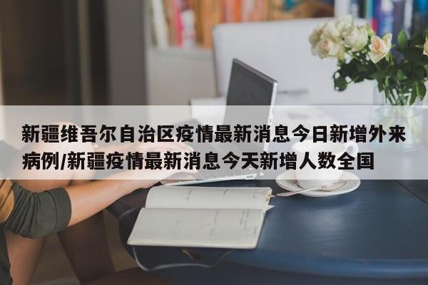 新疆维吾尔自治区疫情最新消息今日新增外来病例/新疆疫情最新消息今天新增人数全国