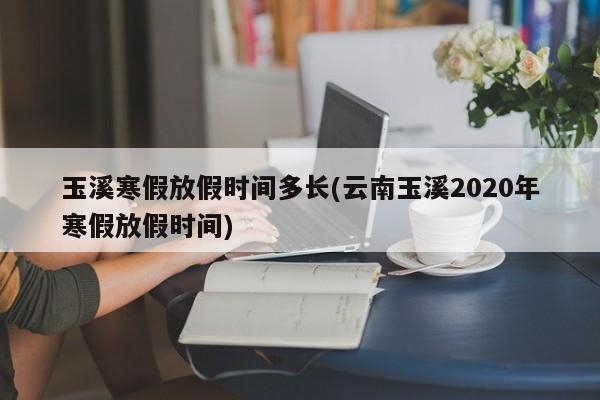 玉溪寒假放假时间多长(云南玉溪2020年寒假放假时间)