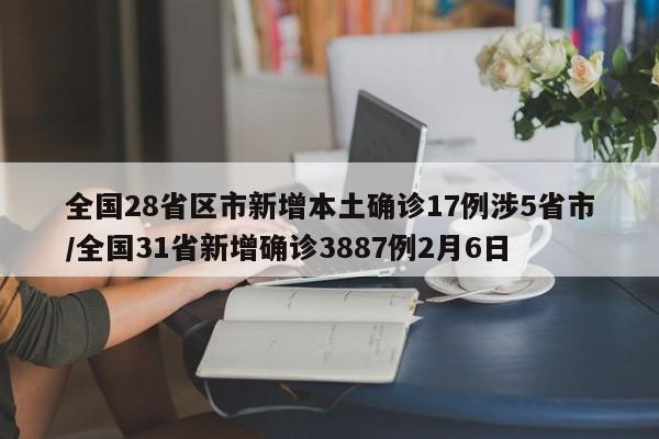 全国28省区市新增本土确诊17例涉5省市/全国31省新增确诊3887例2月6日