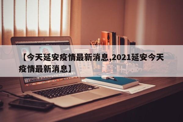 【今天延安疫情最新消息,2021延安今天疫情最新消息】