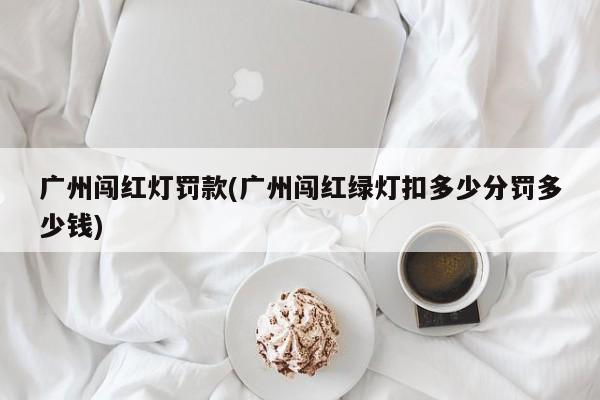 广州闯红灯罚款(广州闯红绿灯扣多少分罚多少钱)