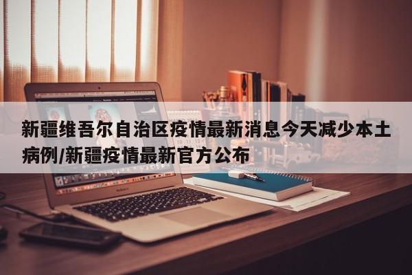 新疆维吾尔自治区疫情最新消息今天减少本土病例/新疆疫情最新官方公布