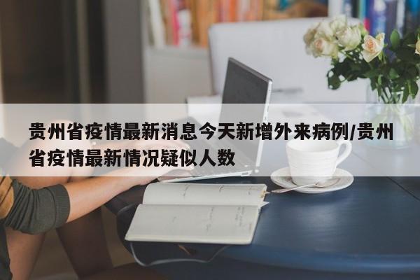 贵州省疫情最新消息今天新增外来病例/贵州省疫情最新情况疑似人数