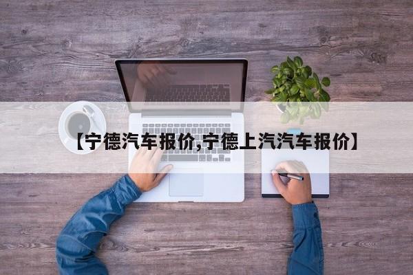 【宁德汽车报价,宁德上汽汽车报价】