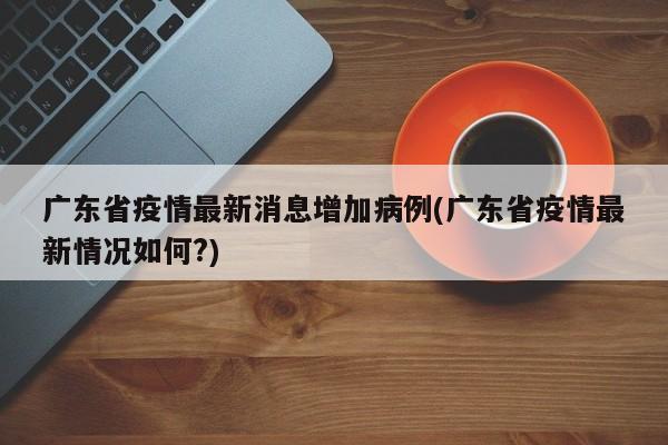 广东省疫情最新消息增加病例(广东省疫情最新情况如何?)