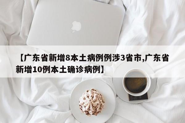 【广东省新增8本土病例例涉3省市,广东省新增10例本土确诊病例】