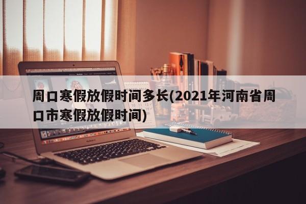 周口寒假放假时间多长(2021年河南省周口市寒假放假时间)