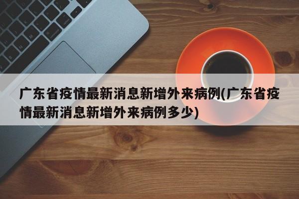 广东省疫情最新消息新增外来病例(广东省疫情最新消息新增外来病例多少)