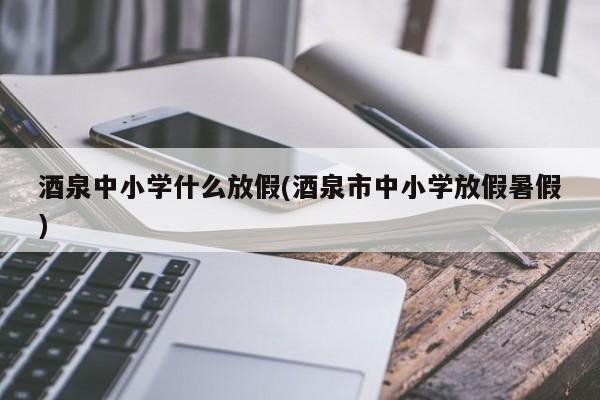 酒泉中小学什么放假(酒泉市中小学放假暑假)