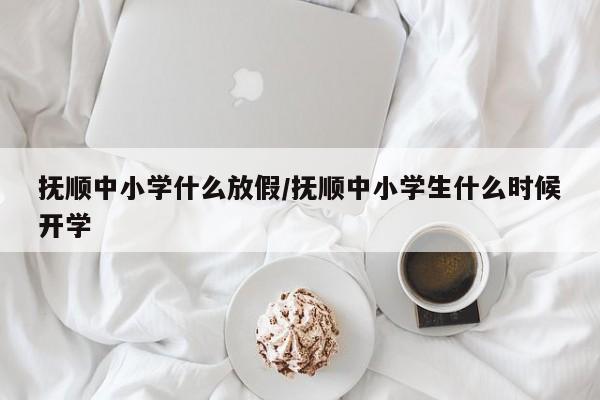 抚顺中小学什么放假/抚顺中小学生什么时候开学