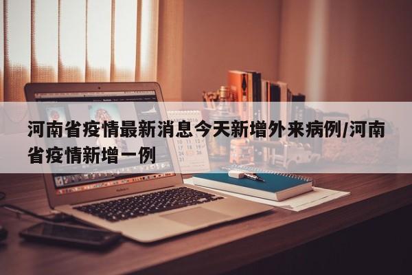 河南省疫情最新消息今天新增外来病例/河南省疫情新增一例