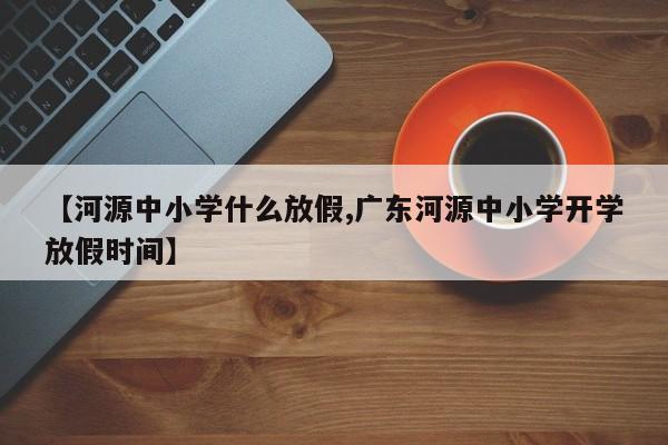 【河源中小学什么放假,广东河源中小学开学放假时间】