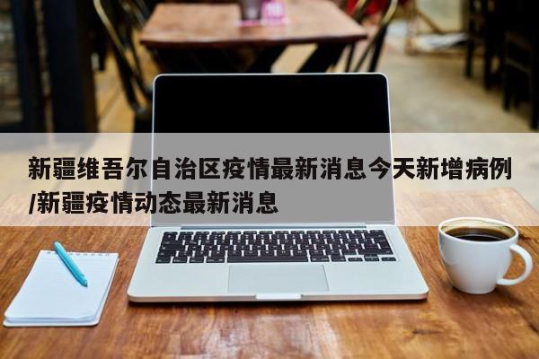 新疆维吾尔自治区疫情最新消息今天新增病例/新疆疫情动态最新消息