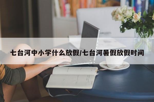 七台河中小学什么放假/七台河暑假放假时间