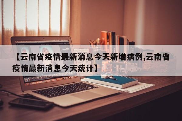 【云南省疫情最新消息今天新增病例,云南省疫情最新消息今天统计】