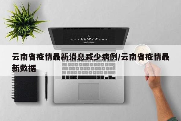 云南省疫情最新消息减少病例/云南省疫情最新数据