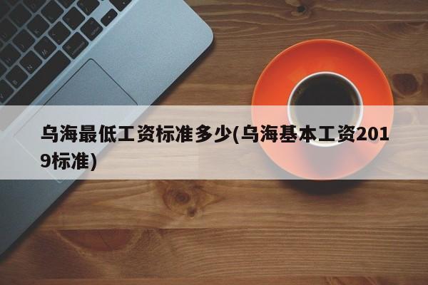 乌海最低工资标准多少(乌海基本工资2019标准)