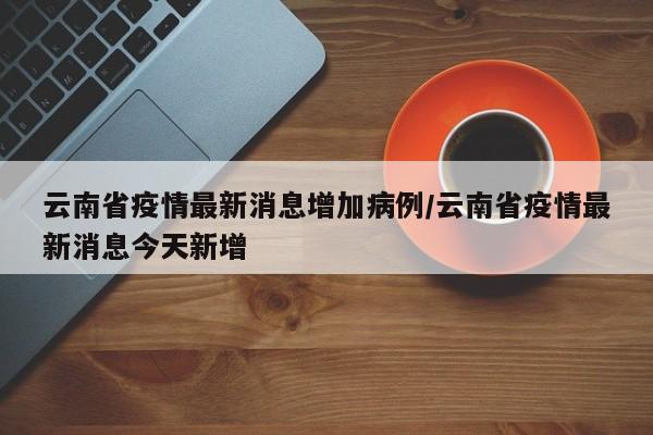 云南省疫情最新消息增加病例/云南省疫情最新消息今天新增