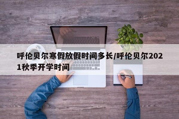 呼伦贝尔寒假放假时间多长/呼伦贝尔2021秋季开学时间