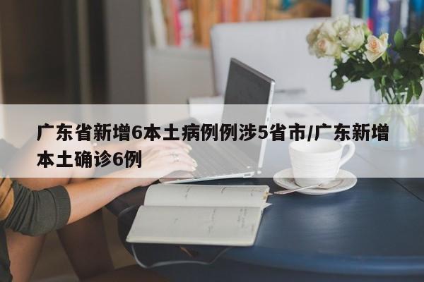 广东省新增6本土病例例涉5省市/广东新增本土确诊6例