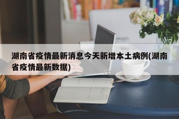 湖南省疫情最新消息今天新增本土病例(湖南省疫情最新数据)