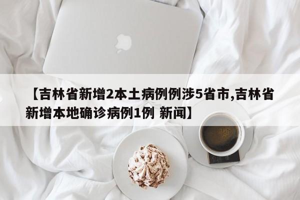 【吉林省新增2本土病例例涉5省市,吉林省新增本地确诊病例1例 新闻】