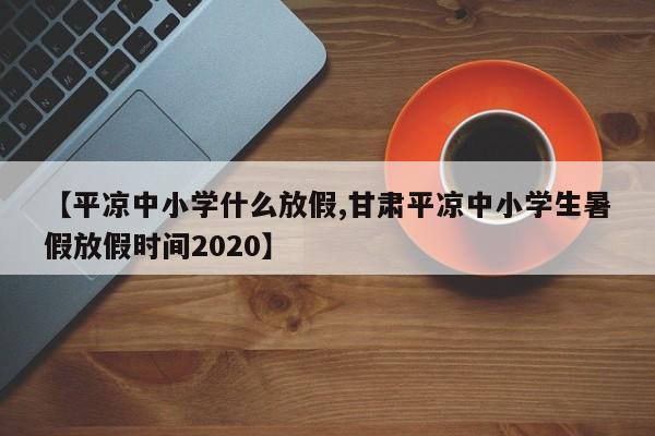 【平凉中小学什么放假,甘肃平凉中小学生暑假放假时间2020】