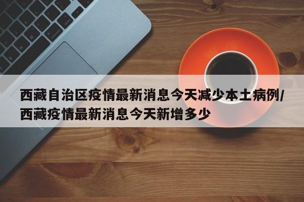 西藏自治区疫情最新消息今天减少本土病例/西藏疫情最新消息今天新增多少